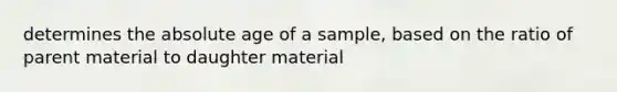 determines the absolute age of a sample, based on the ratio of parent material to daughter material