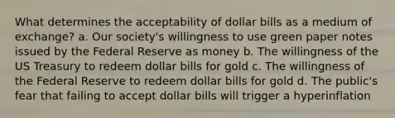 What determines the acceptability of dollar bills as a medium of exchange? a. Our society's willingness to use green paper notes issued by the Federal Reserve as money b. The willingness of the US Treasury to redeem dollar bills for gold c. The willingness of the Federal Reserve to redeem dollar bills for gold d. The public's fear that failing to accept dollar bills will trigger a hyperinflation