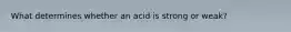 What determines whether an acid is strong or weak?