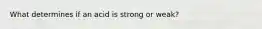 What determines if an acid is strong or weak?