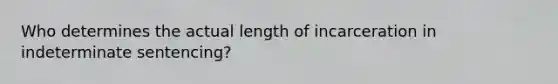 Who determines the actual length of incarceration in indeterminate sentencing?