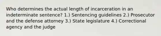 Who determines the actual length of incarceration in an indeterminate sentence? 1.) Sentencing guidelines 2.) Prosecutor and the defense attorney 3.) State legislature 4.) Correctional agency and the judge