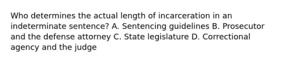 Who determines the actual length of incarceration in an indeterminate sentence? A. Sentencing guidelines B. Prosecutor and the defense attorney C. State legislature D. Correctional agency and the judge