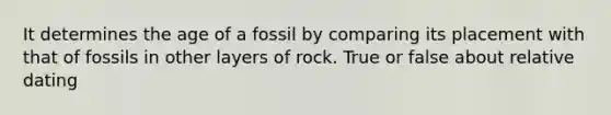 It determines the age of a fossil by comparing its placement with that of fossils in other layers of rock. True or false about relative dating