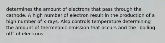 determines the amount of electrons that pass through the cathode. A high number of electron result in the production of a high number of x-rays. Also controls temperature determining the amount of thermeonic emission that occurs and the "boiling off" of electrons