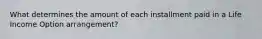 What determines the amount of each installment paid in a Life Income Option arrangement?
