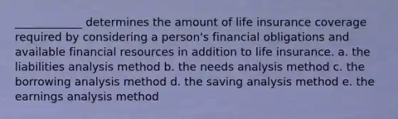 ____________ determines the amount of life insurance coverage required by considering a person's financial obligations and available financial resources in addition to life insurance. a. the liabilities analysis method b. the needs analysis method c. the borrowing analysis method d. the saving analysis method e. the earnings analysis method