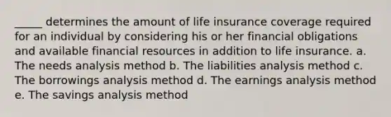 _____ determines the amount of life insurance coverage required for an individual by considering his or her financial obligations and available financial resources in addition to life insurance. a. The needs analysis method b. The liabilities analysis method c. The borrowings analysis method d. The earnings analysis method e. The savings analysis method