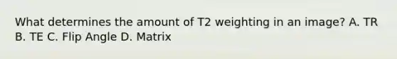 What determines the amount of T2 weighting in an image? A. TR B. TE C. Flip Angle D. Matrix