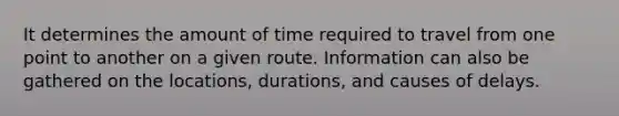 It determines the amount of time required to travel from one point to another on a given route. Information can also be gathered on the locations, durations, and causes of delays.