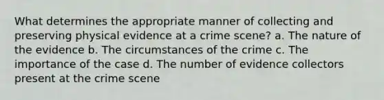 What determines the appropriate manner of collecting and preserving physical evidence at a crime scene? a. The nature of the evidence b. The circumstances of the crime c. The importance of the case d. The number of evidence collectors present at the crime scene