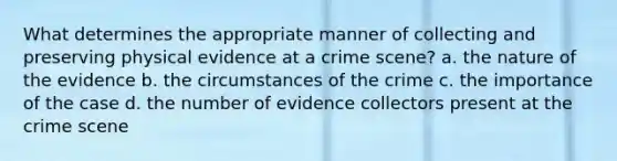 What determines the appropriate manner of collecting and preserving physical evidence at a crime scene? a. the nature of the evidence b. the circumstances of the crime c. the importance of the case d. the number of evidence collectors present at the crime scene