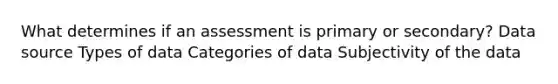 What determines if an assessment is primary or secondary? Data source Types of data Categories of data Subjectivity of the data