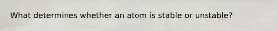 What determines whether an atom is stable or unstable?