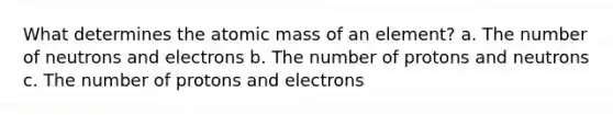 What determines the atomic mass of an element? a. The number of neutrons and electrons b. The number of protons and neutrons c. The number of protons and electrons