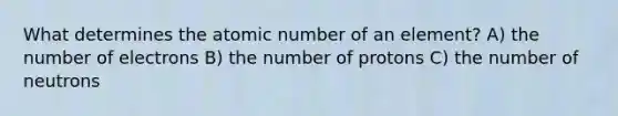 What determines the atomic number of an element? A) the number of electrons B) the number of protons C) the number of neutrons