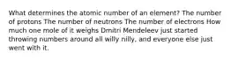 What determines the atomic number of an element? The number of protons The number of neutrons The number of electrons How much one mole of it weighs Dmitri Mendeleev just started throwing numbers around all willy nilly, and everyone else just went with it.