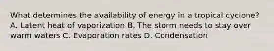 What determines the availability of energy in a tropical cyclone? A. Latent heat of vaporization B. The storm needs to stay over warm waters C. Evaporation rates D. Condensation