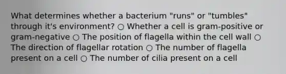 What determines whether a bacterium "runs" or "tumbles" through it's environment? ○ Whether a cell is gram-positive or gram-negative ○ The position of flagella within the cell wall ○ The direction of flagellar rotation ○ The number of flagella present on a cell ○ The number of cilia present on a cell