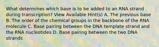 What determines which base is to be added to an RNA strand during transcription? View Available Hint(s) A. The previous base B. The order of the chemical groups in the backbone of the RNA molecule C. Base pairing between the DNA template strand and the RNA nucleotides D. Base pairing between the two DNA strands