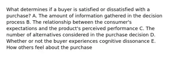 What determines if a buyer is satisfied or dissatisfied with a​ purchase? A. The amount of information gathered in the decision process B. The relationship between the​ consumer's expectations and the​ product's perceived performance C. The number of alternatives considered in the purchase decision D. Whether or not the buyer experiences cognitive dissonance E. How others feel about the purchase