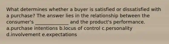 What determines whether a buyer is satisfied or dissatisfied with a purchase? The answer lies in the relationship between the consumer's ______________ and the product's performance. a.purchase intentions b.locus of control c.personality d.involvement e.expectations