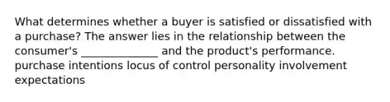 What determines whether a buyer is satisfied or dissatisfied with a purchase? The answer lies in the relationship between the consumer's ______________ and the product's performance. purchase intentions locus of control personality involvement expectations