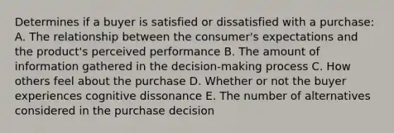 Determines if a buyer is satisfied or dissatisfied with a purchase: A. The relationship between the​ consumer's expectations and the​ product's perceived performance B. The amount of information gathered in the​ decision-making process C. How others feel about the purchase D. Whether or not the buyer experiences cognitive dissonance E. The number of alternatives considered in the purchase decision