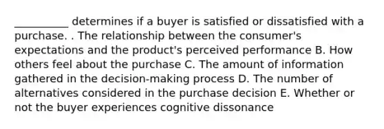 __________ determines if a buyer is satisfied or dissatisfied with a purchase. . The relationship between the​ consumer's expectations and the​ product's perceived performance B. How others feel about the purchase C. The amount of information gathered in the​ decision-making process D. The number of alternatives considered in the purchase decision E. Whether or not the buyer experiences cognitive dissonance