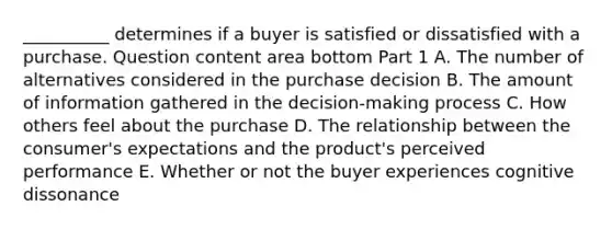 ​__________ determines if a buyer is satisfied or dissatisfied with a purchase. Question content area bottom Part 1 A. The number of alternatives considered in the purchase decision B. The amount of information gathered in the​ decision-making process C. How others feel about the purchase D. The relationship between the​ consumer's expectations and the​ product's perceived performance E. Whether or not the buyer experiences cognitive dissonance