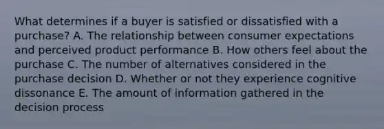 What determines if a buyer is satisfied or dissatisfied with a​ purchase? A. The relationship between consumer expectations and perceived product performance B. How others feel about the purchase C. The number of alternatives considered in the purchase decision D. Whether or not they experience cognitive dissonance E. The amount of information gathered in the decision process