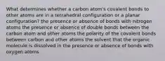 What determines whether a carbon atom's covalent bonds to other atoms are in a tetrahedral configuration or a planar configuration? the presence or absence of bonds with nitrogen atoms the presence or absence of double bonds between the carbon atom and other atoms the polarity of the covalent bonds between carbon and other atoms the solvent that the organic molecule is dissolved in the presence or absence of bonds with oxygen atoms