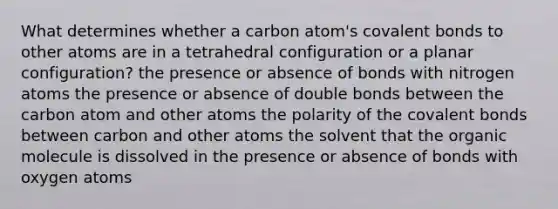 What determines whether a carbon atom's <a href='https://www.questionai.com/knowledge/kWply8IKUM-covalent-bonds' class='anchor-knowledge'>covalent bonds</a> to other atoms are in a tetrahedral configuration or a planar configuration? the presence or absence of bonds with nitrogen atoms the presence or absence of double bonds between the carbon atom and other atoms the polarity of the covalent bonds between carbon and other atoms the solvent that the organic molecule is dissolved in the presence or absence of bonds with oxygen atoms