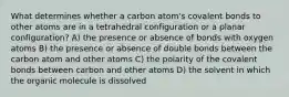 What determines whether a carbon atom's covalent bonds to other atoms are in a tetrahedral configuration or a planar configuration? A) the presence or absence of bonds with oxygen atoms B) the presence or absence of double bonds between the carbon atom and other atoms C) the polarity of the covalent bonds between carbon and other atoms D) the solvent in which the organic molecule is dissolved