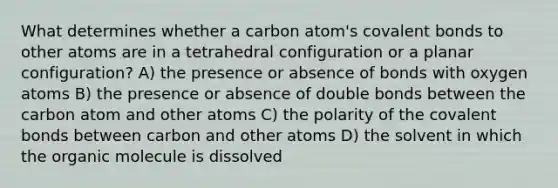 What determines whether a carbon atom's covalent bonds to other atoms are in a tetrahedral configuration or a planar configuration? A) the presence or absence of bonds with oxygen atoms B) the presence or absence of double bonds between the carbon atom and other atoms C) the polarity of the covalent bonds between carbon and other atoms D) the solvent in which the organic molecule is dissolved