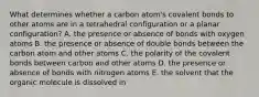 What determines whether a carbon atom's covalent bonds to other atoms are in a tetrahedral configuration or a planar configuration? A. the presence or absence of bonds with oxygen atoms B. the presence or absence of double bonds between the carbon atom and other atoms C. the polarity of the covalent bonds between carbon and other atoms D. the presence or absence of bonds with nitrogen atoms E. the solvent that the organic molecule is dissolved in