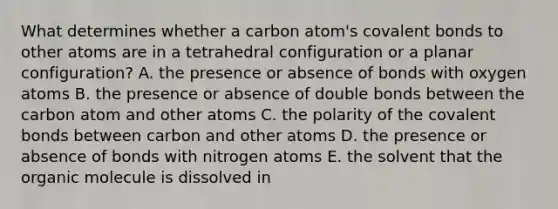 What determines whether a carbon atom's <a href='https://www.questionai.com/knowledge/kWply8IKUM-covalent-bonds' class='anchor-knowledge'>covalent bonds</a> to other atoms are in a tetrahedral configuration or a planar configuration? A. the presence or absence of bonds with oxygen atoms B. the presence or absence of double bonds between the carbon atom and other atoms C. the polarity of the covalent bonds between carbon and other atoms D. the presence or absence of bonds with nitrogen atoms E. the solvent that the organic molecule is dissolved in