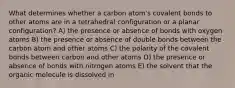 What determines whether a carbon atom's covalent bonds to other atoms are in a tetrahedral configuration or a planar configuration? A) the presence or absence of bonds with oxygen atoms B) the presence or absence of double bonds between the carbon atom and other atoms C) the polarity of the covalent bonds between carbon and other atoms D) the presence or absence of bonds with nitrogen atoms E) the solvent that the organic molecule is dissolved in