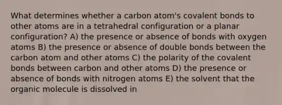 What determines whether a carbon atom's covalent bonds to other atoms are in a tetrahedral configuration or a planar configuration? A) the presence or absence of bonds with oxygen atoms B) the presence or absence of double bonds between the carbon atom and other atoms C) the polarity of the covalent bonds between carbon and other atoms D) the presence or absence of bonds with nitrogen atoms E) the solvent that the organic molecule is dissolved in