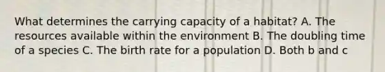 What determines the carrying capacity of a habitat? A. The resources available within the environment B. The doubling time of a species C. The birth rate for a population D. Both b and c