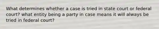 What determines whether a case is tried in state court or federal court? what entity being a party in case means it will always be tried in federal court?