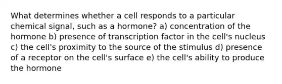 What determines whether a cell responds to a particular chemical signal, such as a hormone? a) concentration of the hormone b) presence of transcription factor in the cell's nucleus c) the cell's proximity to the source of the stimulus d) presence of a receptor on the cell's surface e) the cell's ability to produce the hormone