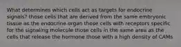 What determines which cells act as targets for endocrine signals? those cells that are derived from the same embryonic tissue as the endocrine organ those cells with receptors specific for the signaling molecule those cells in the same area as the cells that release the hormone those with a high density of CAMs