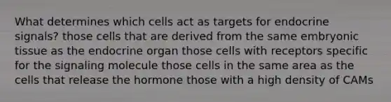 What determines which cells act as targets for endocrine signals? those cells that are derived from the same embryonic tissue as the endocrine organ those cells with receptors specific for the signaling molecule those cells in the same area as the cells that release the hormone those with a high density of CAMs