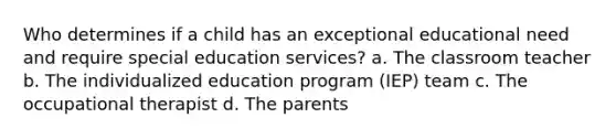 Who determines if a child has an exceptional educational need and require special education services? a. The classroom teacher b. The individualized education program (IEP) team c. The occupational therapist d. The parents