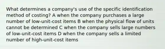 What determines a company's use of the specific identification method of costing? A when the company purchases a large number of low-unit-cost items B when the physical flow of units cannot be determined C when the company sells large numbers of low-unit-cost items D when the company sells a limited number of high-unit-cost items