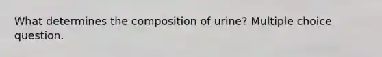 What determines the composition of urine? Multiple choice question.