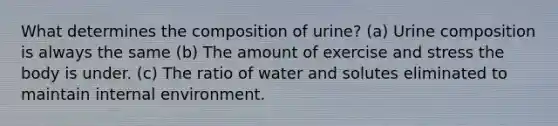 What determines the composition of urine? (a) Urine composition is always the same (b) The amount of exercise and stress the body is under. (c) The ratio of water and solutes eliminated to maintain internal environment.