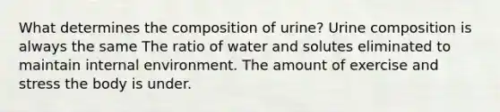 What determines the composition of urine? Urine composition is always the same The ratio of water and solutes eliminated to maintain internal environment. The amount of exercise and stress the body is under.