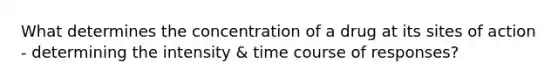 What determines the concentration of a drug at its sites of action - determining the intensity & time course of responses?